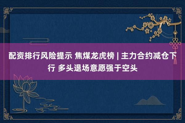 配资排行风险提示 焦煤龙虎榜 | 主力合约减仓下行 多头退场意愿强于空头