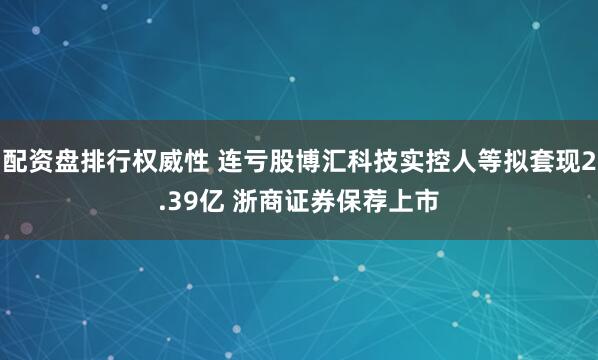 配资盘排行权威性 连亏股博汇科技实控人等拟套现2.39亿 浙商证券保荐上市