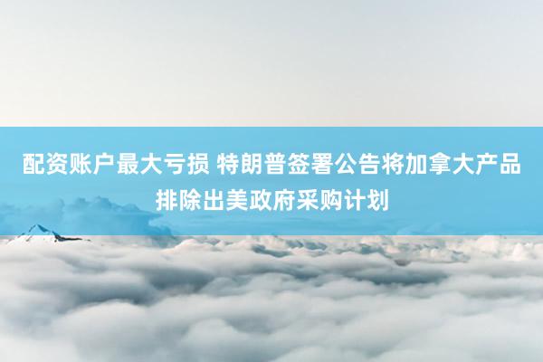 配资账户最大亏损 特朗普签署公告将加拿大产品排除出美政府采购计划