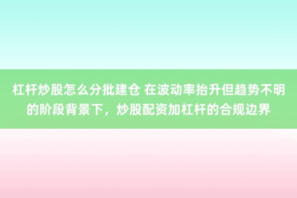 杠杆炒股怎么分批建仓 在波动率抬升但趋势不明的阶段背景下，炒股配资加杠杆的合规边界