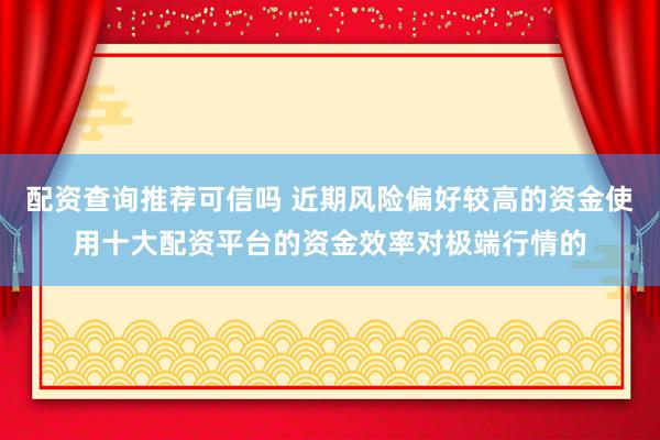 配资查询推荐可信吗 近期风险偏好较高的资金使用十大配资平台的资金效率对极端行情的