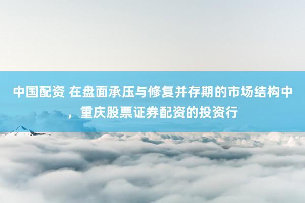 中国配资 在盘面承压与修复并存期的市场结构中，重庆股票证券配资的投资行