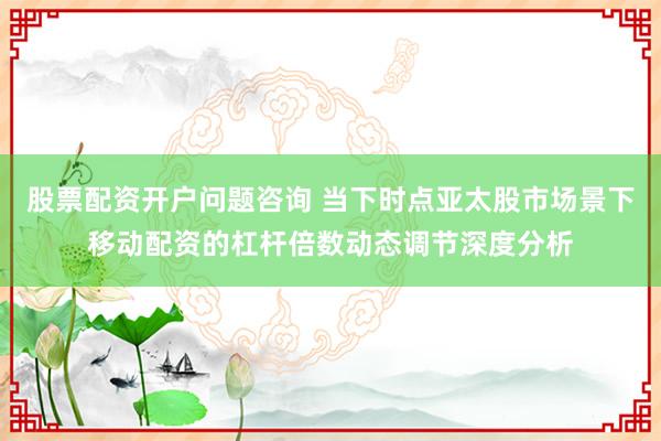 股票配资开户问题咨询 当下时点亚太股市场景下移动配资的杠杆倍数动态调节深度分析