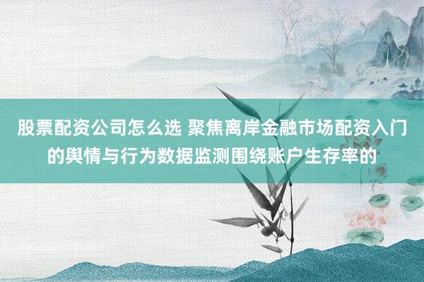 股票配资公司怎么选 聚焦离岸金融市场配资入门的舆情与行为数据监测围绕账户生存率的