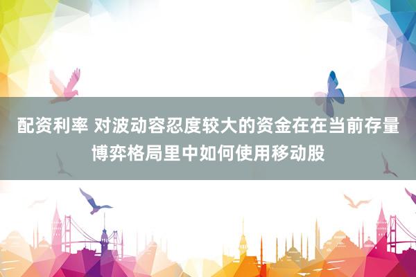 配资利率 对波动容忍度较大的资金在在当前存量博弈格局里中如何使用移动股