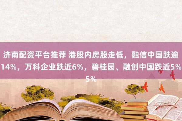 济南配资平台推荐 港股内房股走低，融信中国跌逾14%，万科企业跌近6%，碧桂园、融创中国跌近5%