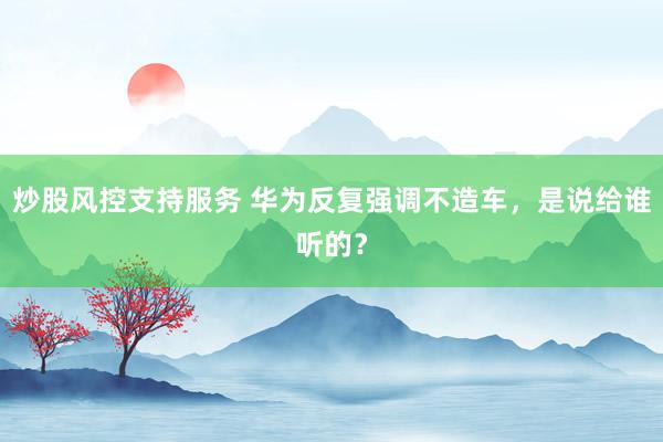 炒股风控支持服务 华为反复强调不造车，是说给谁听的？