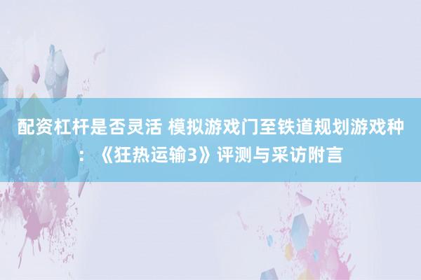 配资杠杆是否灵活 模拟游戏门至铁道规划游戏种：《狂热运输3》评测与采访附言