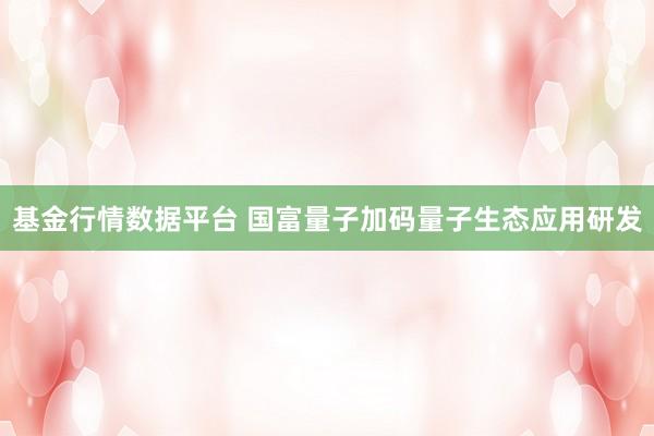 基金行情数据平台 国富量子加码量子生态应用研发
