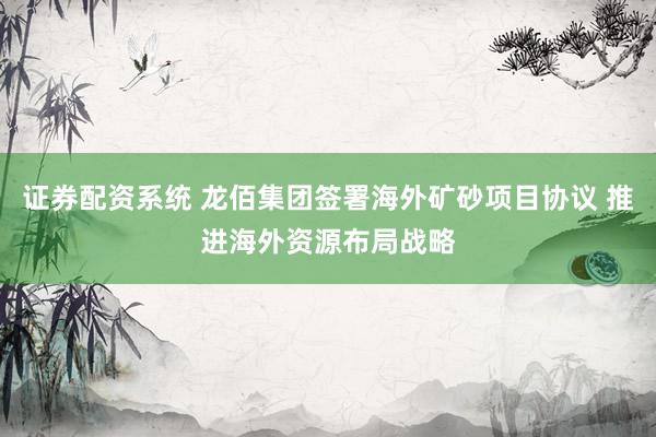 证券配资系统 龙佰集团签署海外矿砂项目协议 推进海外资源布局战略