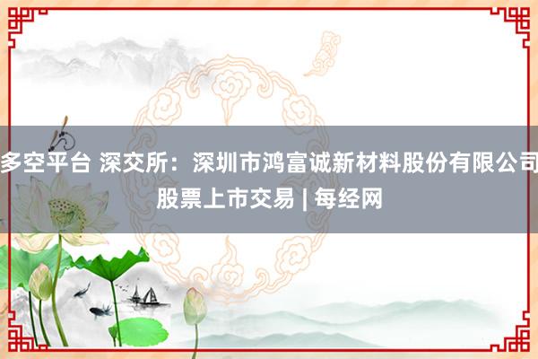 多空平台 深交所：深圳市鸿富诚新材料股份有限公司股票上市交易 | 每经网