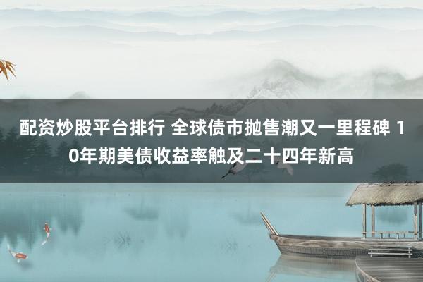配资炒股平台排行 全球债市抛售潮又一里程碑 10年期美债收益率触及二十四年新高