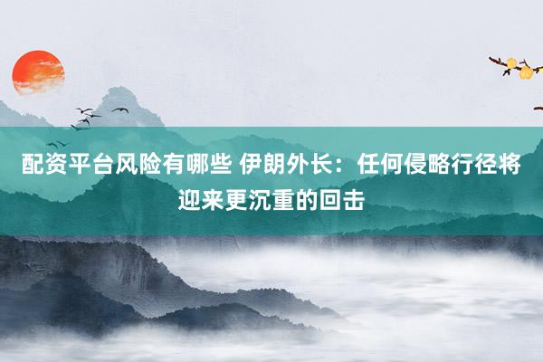 配资平台风险有哪些 伊朗外长：任何侵略行径将迎来更沉重的回击