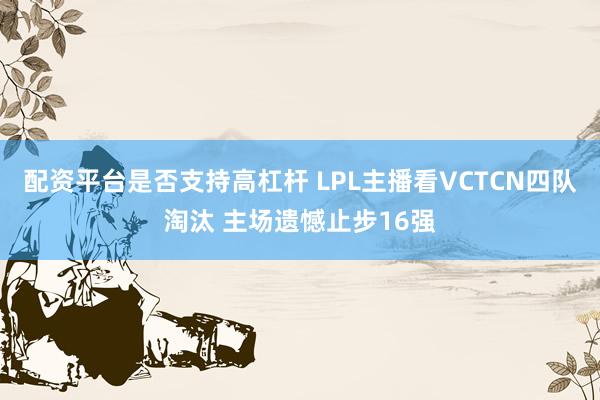 配资平台是否支持高杠杆 LPL主播看VCTCN四队淘汰 主场遗憾止步16强