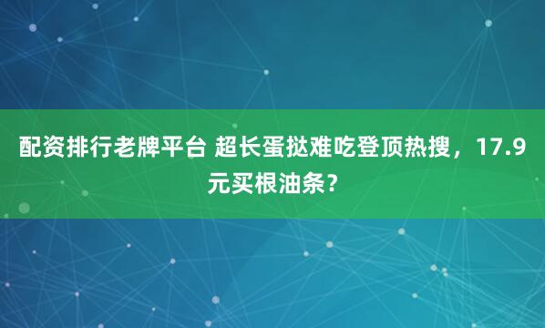 配资排行老牌平台 超长蛋挞难吃登顶热搜，17.9元买根油条？