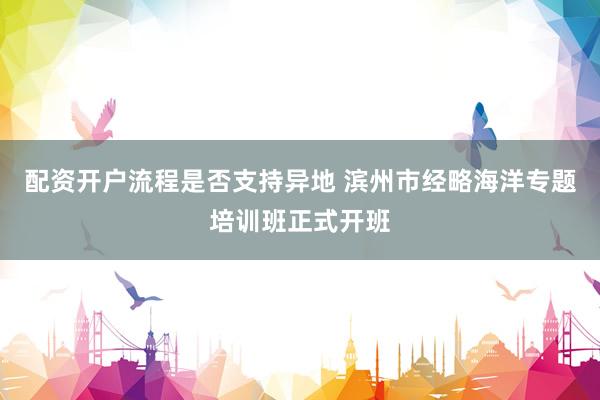 配资开户流程是否支持异地 滨州市经略海洋专题培训班正式开班
