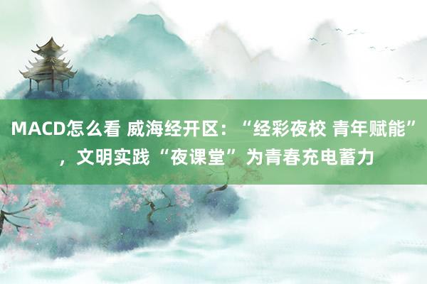 MACD怎么看 威海经开区：“经彩夜校 青年赋能” ，文明实践 “夜课堂” 为青春充电蓄力