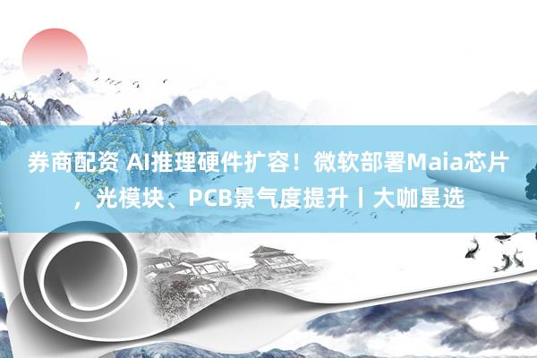券商配资 AI推理硬件扩容！微软部署Maia芯片，光模块、PCB景气度提升丨大咖星选