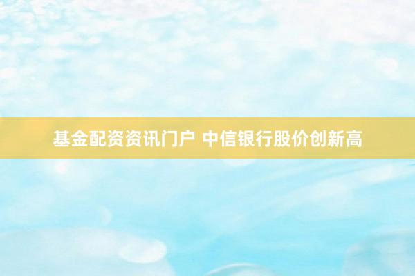 基金配资资讯门户 中信银行股价创新高