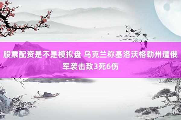 股票配资是不是模拟盘 乌克兰称基洛沃格勒州遭俄军袭击致3死6伤