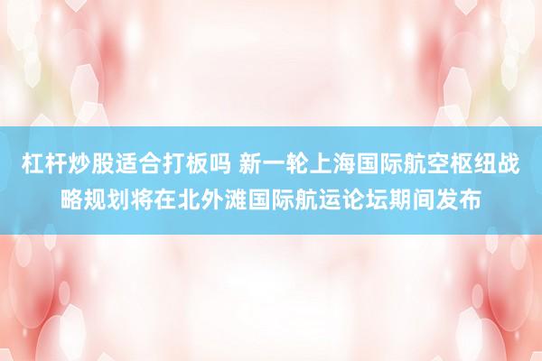杠杆炒股适合打板吗 新一轮上海国际航空枢纽战略规划将在北外滩国际航运论坛期间发布