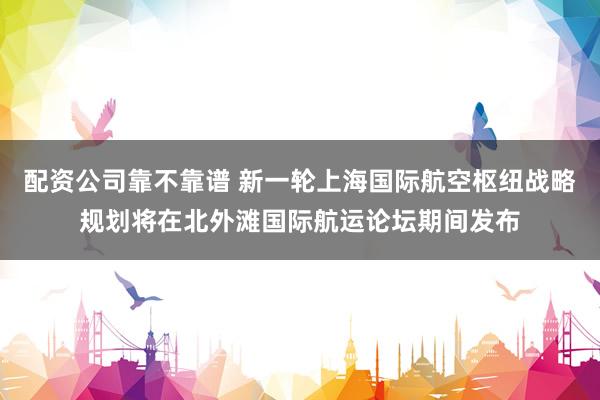配资公司靠不靠谱 新一轮上海国际航空枢纽战略规划将在北外滩国际航运论坛期间发布